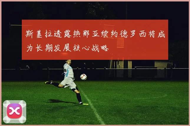 斯基拉透露热那亚续约德罗西将成为长期发展核心战略