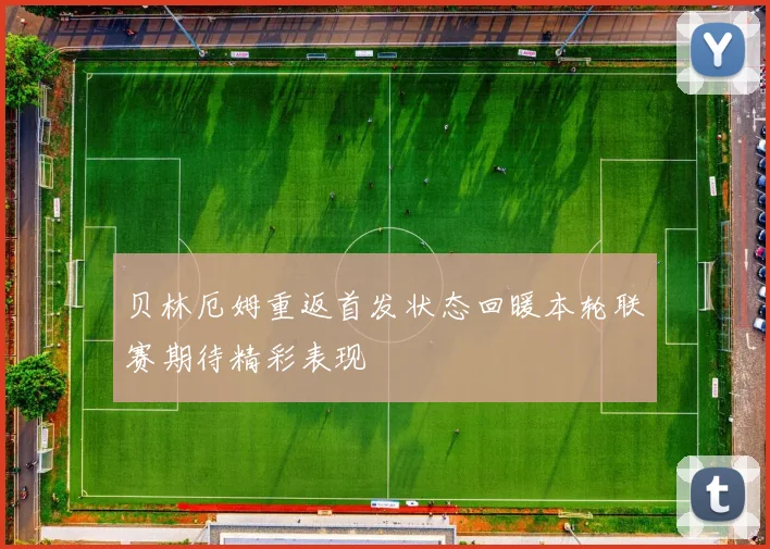 贝林厄姆重返首发状态回暖本轮联赛期待精彩表现