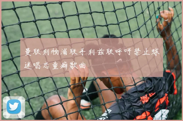 曼联利物浦联手利兹联呼吁禁止球迷唱恋童癖歌曲