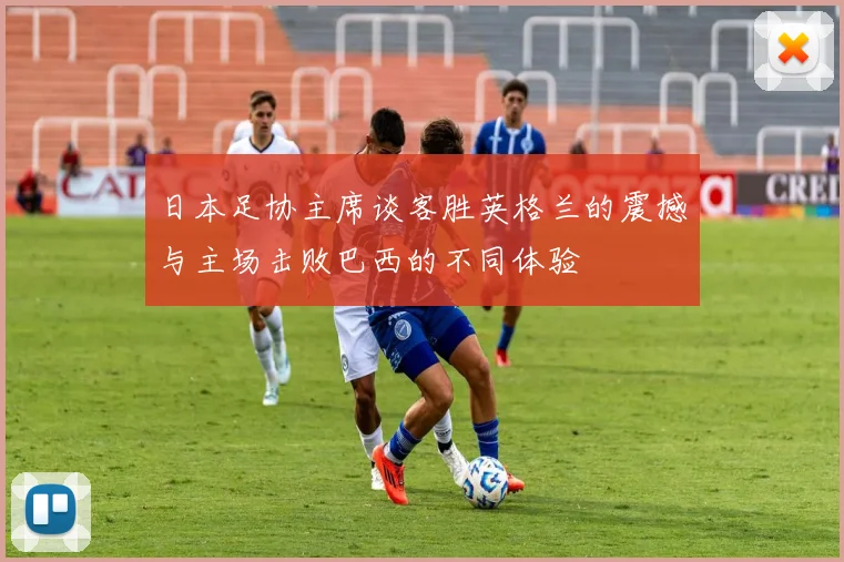 日本足协主席谈客胜英格兰的震撼与主场击败巴西的不同体验