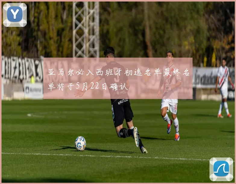 亚马尔必入西班牙初选名单最终名单将于5月22日确认