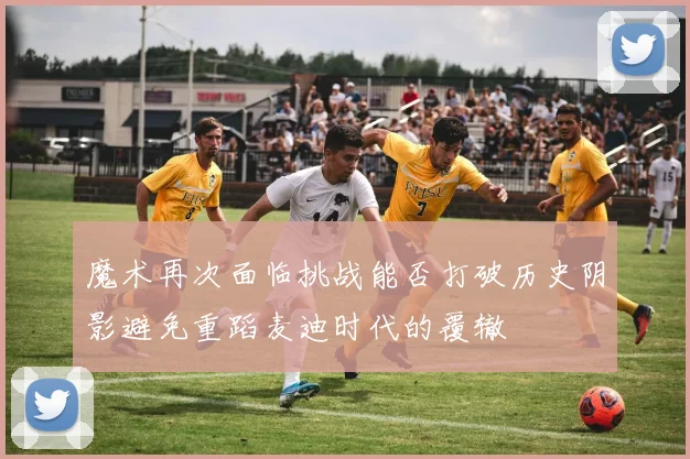 魔术再次面临挑战能否打破历史阴影避免重蹈麦迪时代的覆辙