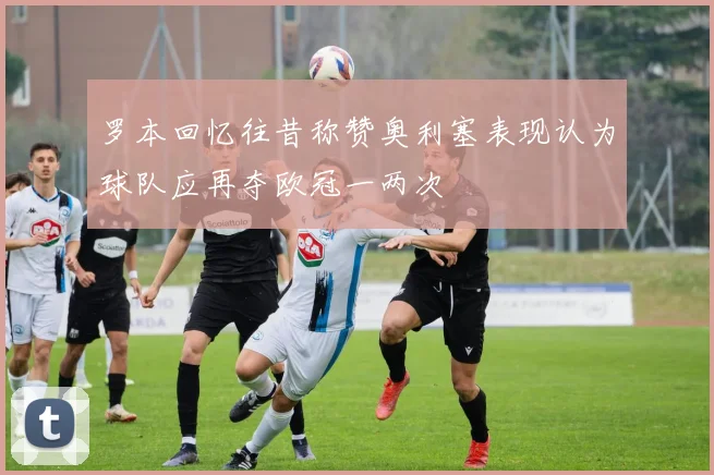 罗本回忆往昔称赞奥利塞表现认为球队应再夺欧冠一两次