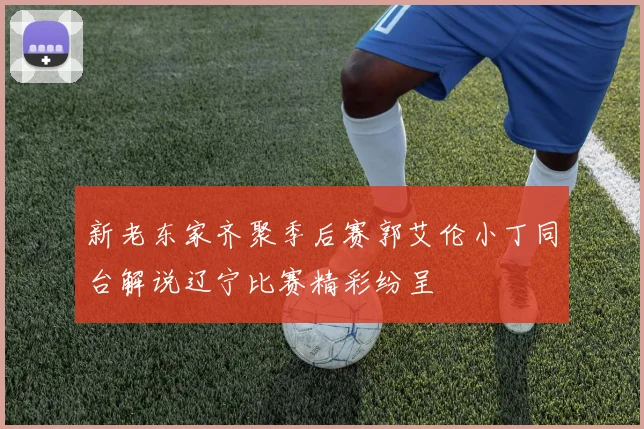 新老东家齐聚季后赛郭艾伦小丁同台解说辽宁比赛精彩纷呈