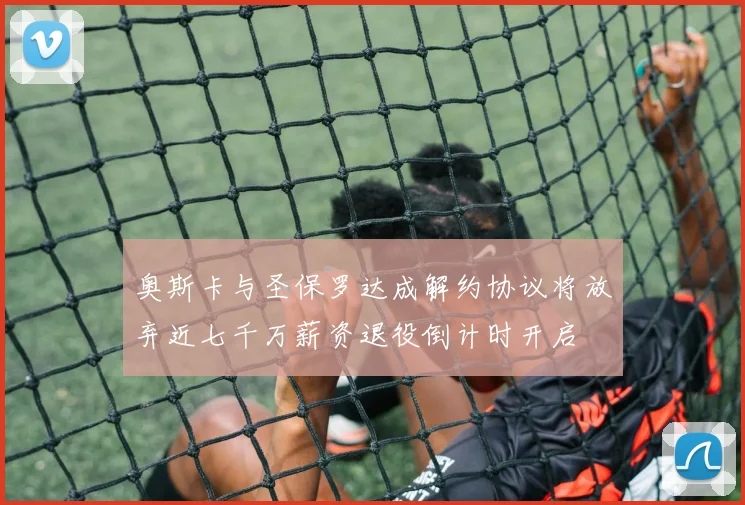 奥斯卡与圣保罗达成解约协议将放弃近七千万薪资退役倒计时开启