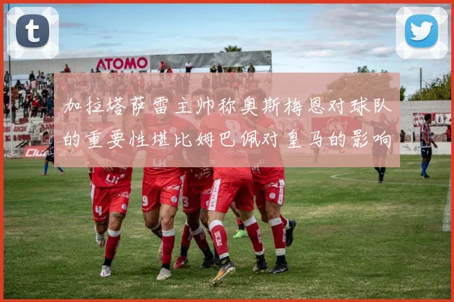 加拉塔萨雷主帅称奥斯梅恩对球队的重要性堪比姆巴佩对皇马的影响