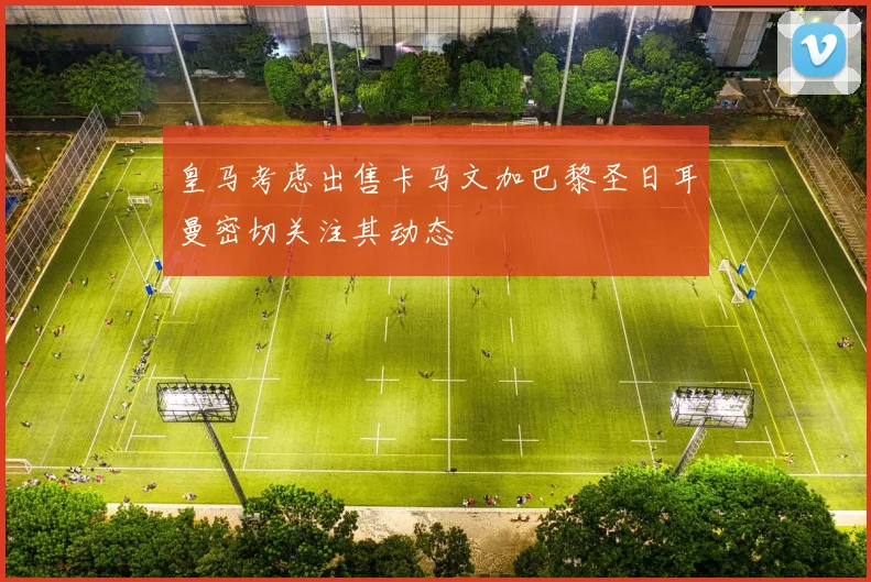 皇马考虑出售卡马文加巴黎圣日耳曼密切关注其动态