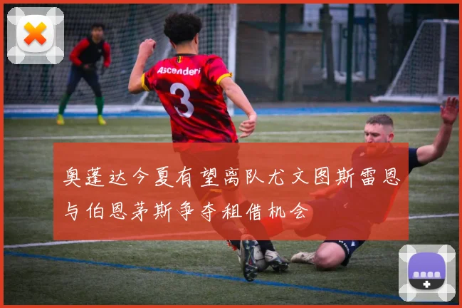 奥蓬达今夏有望离队尤文图斯雷恩与伯恩茅斯争夺租借机会