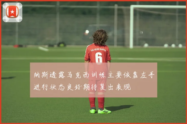 纳斯透露马克西训练主要依靠左手进行状态良好期待复出表现