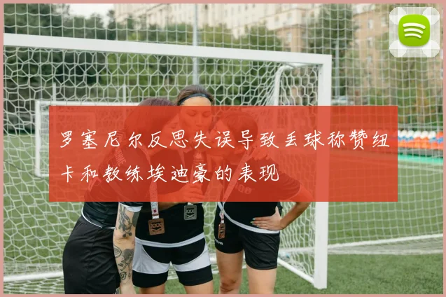 罗塞尼尔反思失误导致丢球称赞纽卡和教练埃迪豪的表现