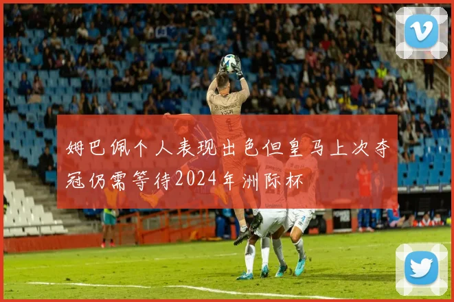 姆巴佩个人表现出色但皇马上次夺冠仍需等待2024年洲际杯
