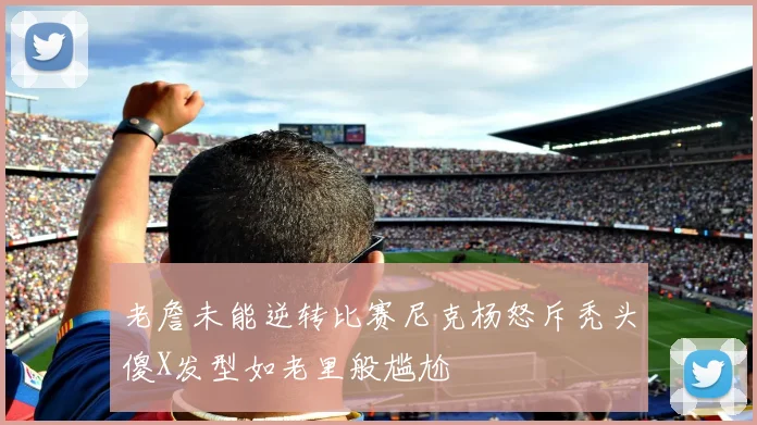 老詹未能逆转比赛尼克杨怒斥秃头傻X发型如老里般尴尬