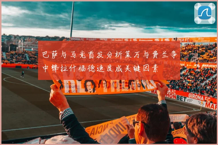 巴萨与马竞首发分析莱万与费兰争中锋拉什福德速度成关键因素