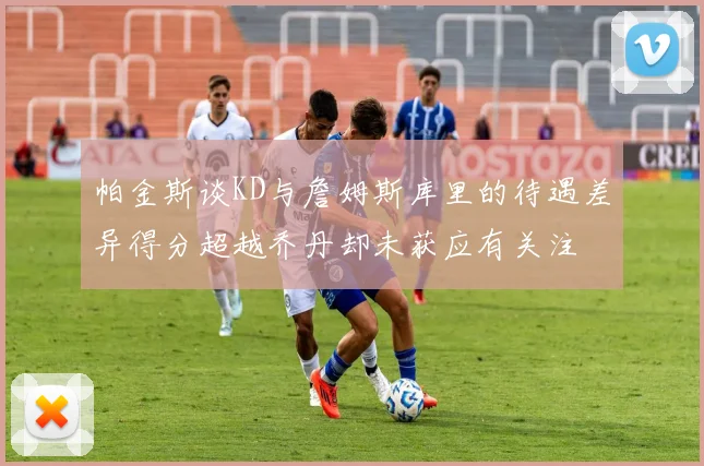 帕金斯谈KD与詹姆斯库里的待遇差异得分超越乔丹却未获应有关注