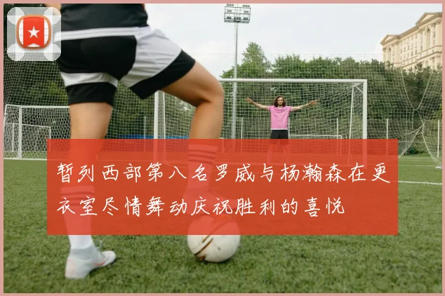 暂列西部第八名罗威与杨瀚森在更衣室尽情舞动庆祝胜利的喜悦