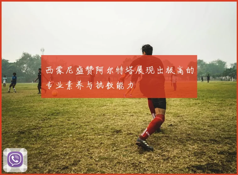 西蒙尼盛赞阿尔特塔展现出极高的专业素养与执教能力